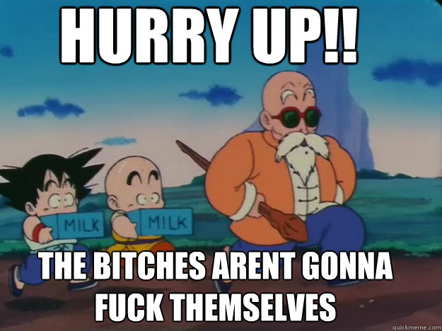 Hurry up!! the bitches arent gonna fuck themselves  Master Roshi