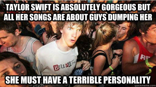 Taylor swift is absolutely gorgeous but all her songs are about guys dumping her she must have a terrible personality  
