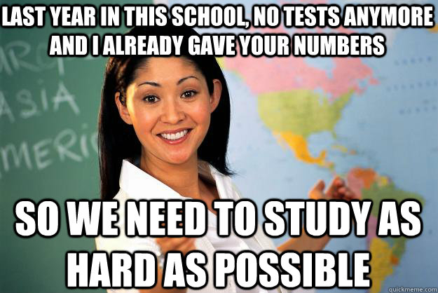 Last year in this school, no tests anymore and i already gave your numbers so we need to study as hard as possible  Unhelpful High School Teacher