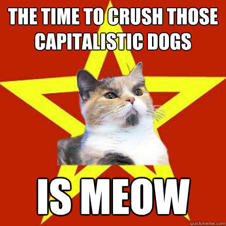 The time to crush those capitalistic dogs Is Meow  