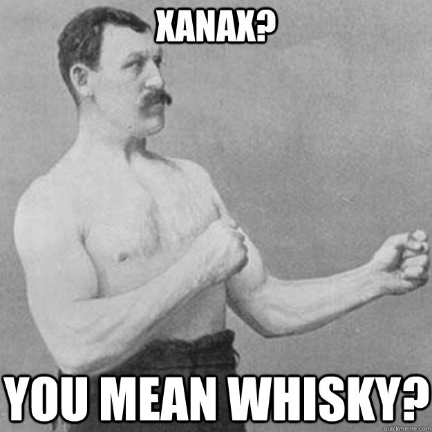 xanax? you mean whisky?  overly manly man