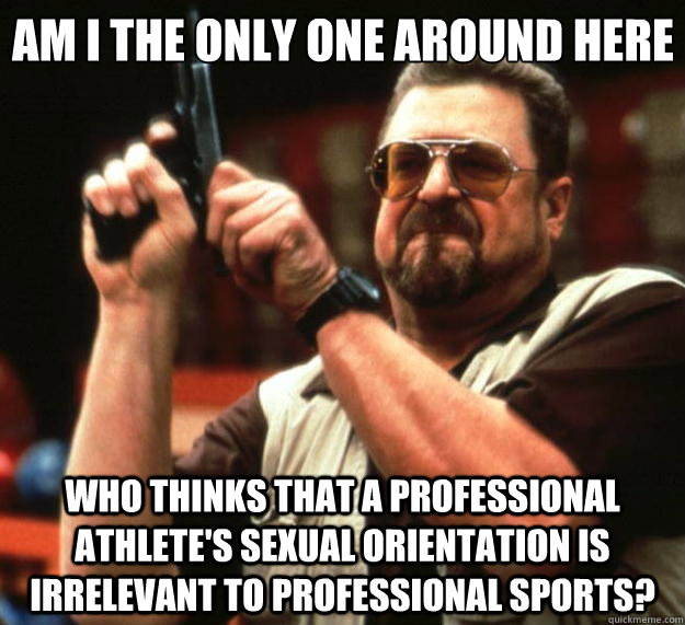 Am I the only one around here Who thinks that a professional athlete's sexual orientation is irrelevant to professional sports?  Big Lebowski