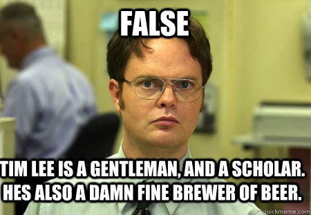 FALSE Tim Lee is a gentleman, and a scholar. Hes also a damn fine brewer of beer.   - FALSE Tim Lee is a gentleman, and a scholar. Hes also a damn fine brewer of beer.    Schrute