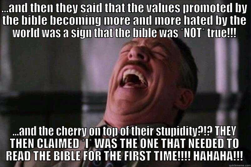 ...AND THEN THEY SAID THAT THE VALUES PROMOTED BY THE BIBLE BECOMING MORE AND MORE HATED BY THE WORLD WAS A SIGN THAT THE BIBLE WAS *NOT* TRUE!!! ...AND THE CHERRY ON TOP OF THEIR STUPIDITY?!? THEY THEN CLAIMED *I* WAS THE ONE THAT NEEDED TO READ THE BIBLE FOR THE FIRST TIME!!!! HAHAHA!!! Misc