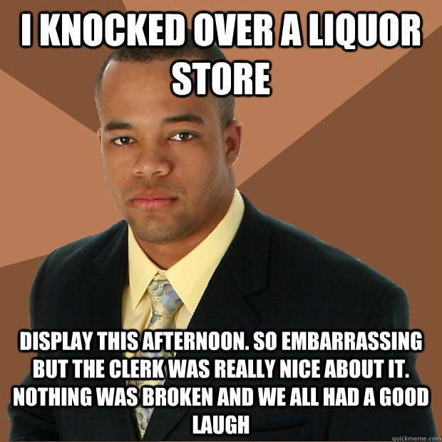 I knocked over a liquor store display this afternoon. So embarrassing but the clerk was really nice about it. nothing was broken and we all had a good laugh  Successful Black Man