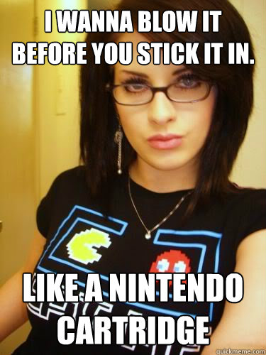 I Wanna Blow It Before You Stick It In Like A Nintendo Cartridge Cool Chick Carol Quickmeme