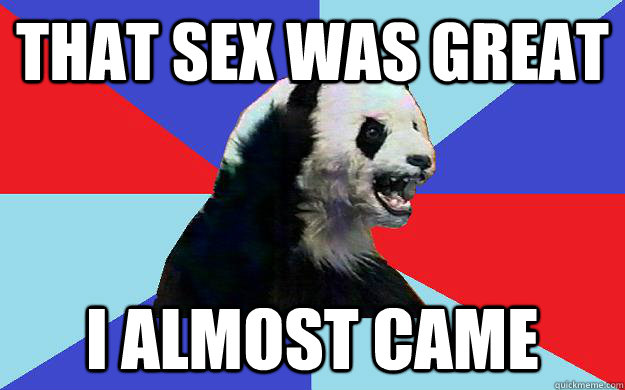 That Sex was great I almost came  Passive-Aggressive Panda