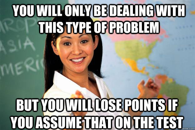 You will only be dealing with this type of problem but you will lose points if you assume that on the test  Unhelpful High School Teacher