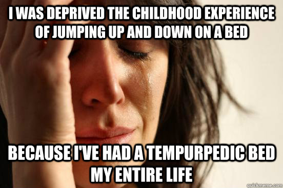 i was deprived the childhood experience of jumping up and down on a bed because I've had a tempurpedic bed my entire life  First World Problems