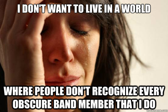 I don't want to live in a world where people don't recognize every obscure band member that I do  First World Problems