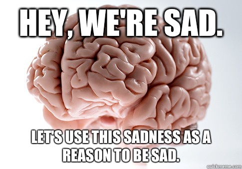 Hey, we're sad.  Let's use this sadness as a reason to be sad.   Scumbag Brain