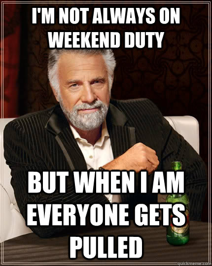 I'm not always on weekend duty but when I am everyone gets pulled  The Most Interesting Man In The World