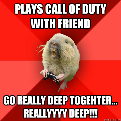 Plays call of duty with friend go really deep togehter... reallyyyy deep!!!  Gaming Gopher