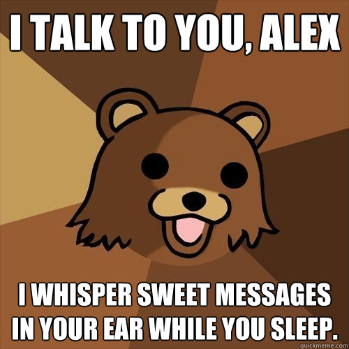 I talk to you, alex i whisper sweet messages in your ear while you sleep.  Pedobear