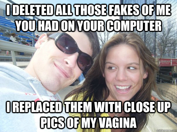 I deleted all those fakes of me you had on your computer I replaced them with close up pics of my vagina  