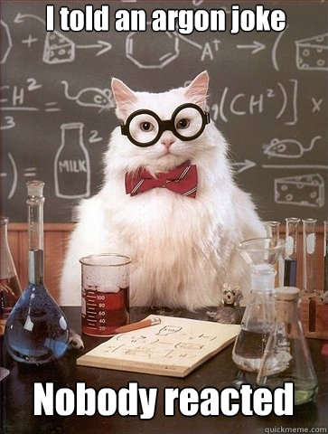 I told an argon joke


 Nobody reacted - I told an argon joke


 Nobody reacted  Chemistry Cat