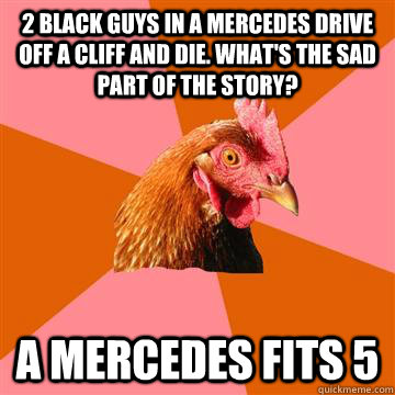 2 black guys in a mercedes drive off a cliff and die. what's the sad part of the story? a mercedes fits 5  Anti-Joke Chicken