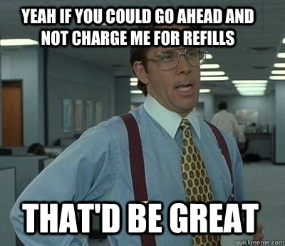 Yeah if you could go ahead and not charge me for refills That'd be great - Yeah if you could go ahead and not charge me for refills That'd be great  Bill Lumbergh