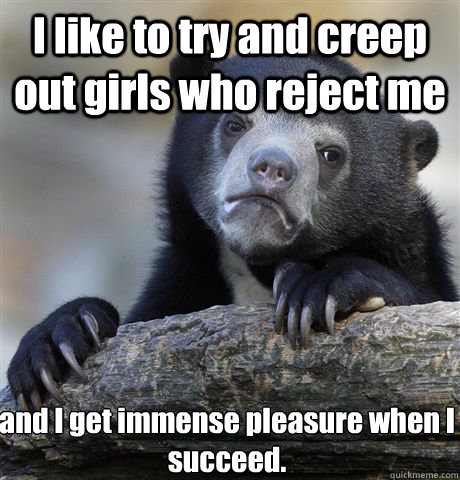 I like to try and creep out girls who reject me and I get immense pleasure when I succeed.  Confession Bear