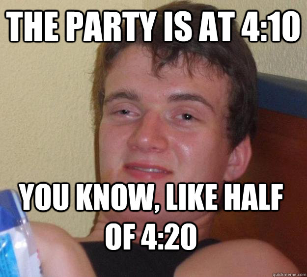 The party is at 4:10 You know, like half of 4:20  10 Guy