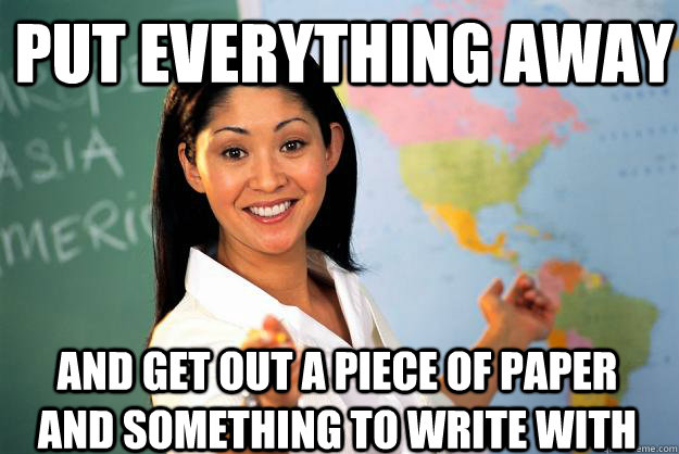 Put everything away And get out a piece of paper and something to write with - Put everything away And get out a piece of paper and something to write with  Unhelpful High School Teacher