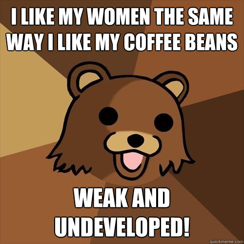 i like my women the same way i like my coffee beans  weak and undeveloped!  Pedobear