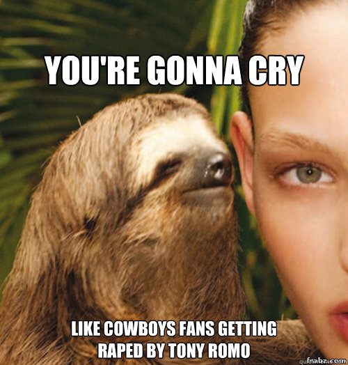 
You're gonna cry Like cowboys fans getting 
raped by tony romo  rape sloth