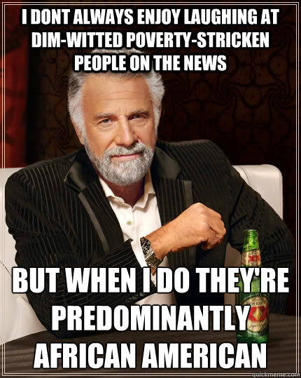 i dont always enjoy laughing at dim-witted poverty-stricken people on the news but when i do they're predominantly african american  The Most Interesting Man In The World