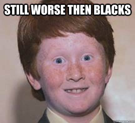 still worse then blacks  - still worse then blacks   Over Confident Ginger