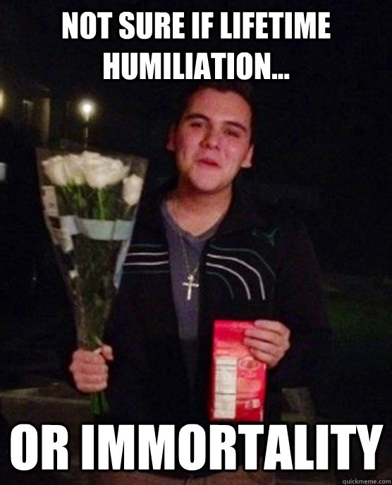 Not sure if lifetime humiliation... or immortality  Friendzone Johnny