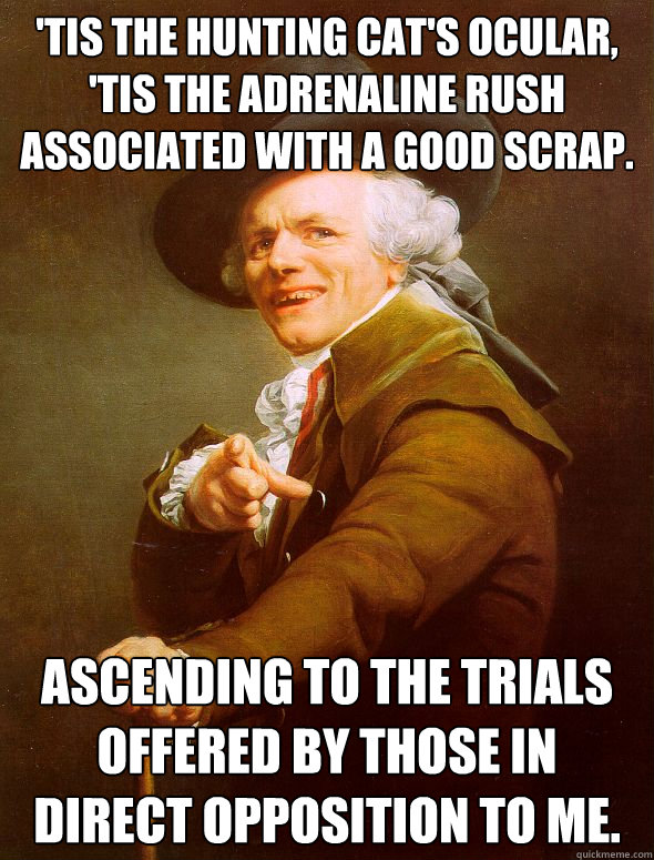 'Tis the hunting cat's ocular, 'tis the adrenaline rush associated with a good scrap. ascending to the trials offered by those in direct opposition to me.  Joseph Ducreux