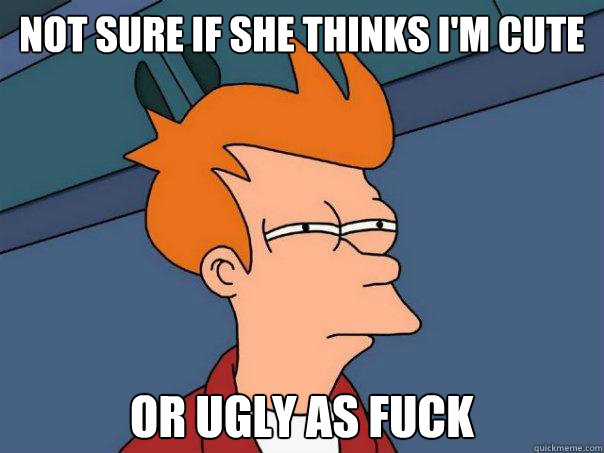 Not sure if she thinks i'm cute Or ugly as fuck  Futurama Fry