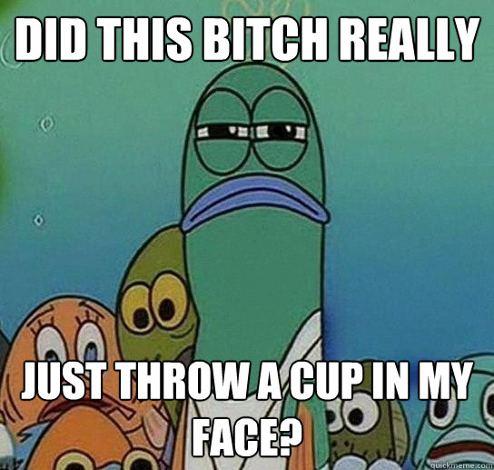 Did this bitch really  just throw a cup in my face?  Serious fish SpongeBob