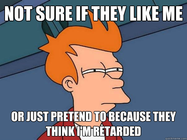 Not sure if they like me Or just pretend to because they think I'm retarded - Not sure if they like me Or just pretend to because they think I'm retarded  Futurama Fry