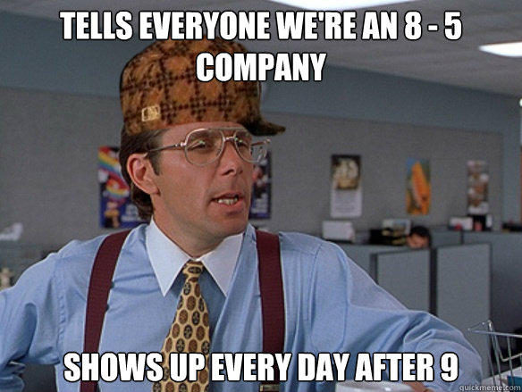 tells everyone we're an 8 - 5 company shows up every day after 9  