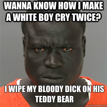 WANNA KNOW HOW I MAKE A WHITE BOY CRY TWICE? I WIPE MY BLOODY DICK ON HIS TEDDY BEAR  Harmless Black Guy
