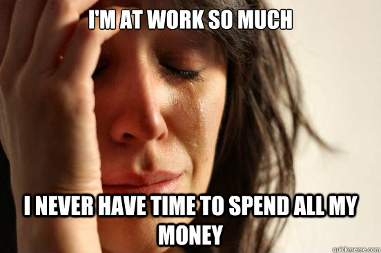 I'm at work so much i never have time to spend all my money  First World Problems