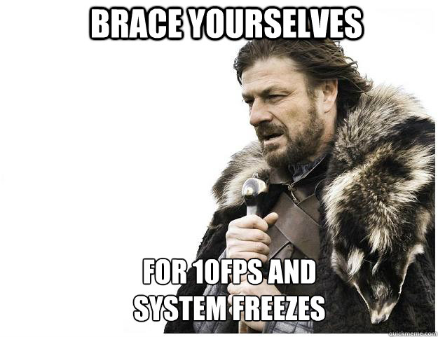 Brace yourselves for 10fps and
system freezes  Imminent Ned