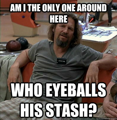 Am I the only one around here who eyeballs his stash?  The Dude