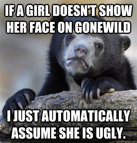 If a girl doesn't show her face on gonewild I just automatically assume she is ugly.   Confession Bear