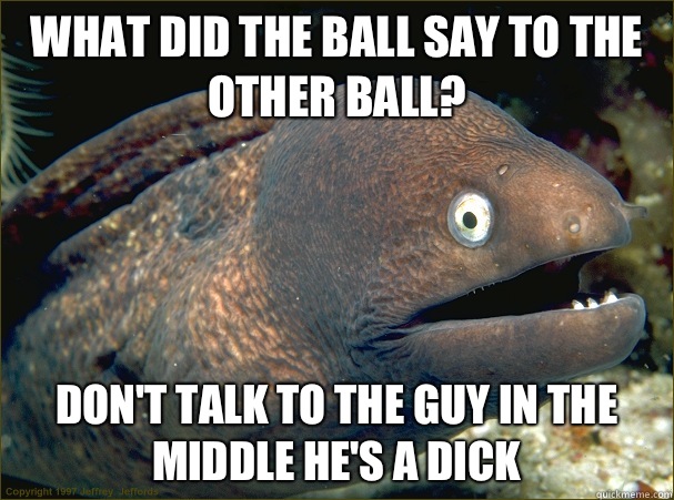 What did the ball say to the other ball? Don't talk to the guy in the middle he's a dick  Bad Joke Eel