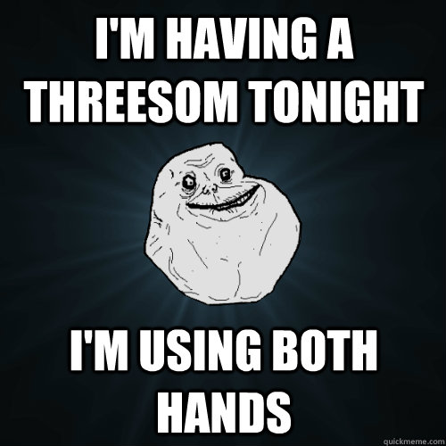 I'm HAving a threesom tonight I'm using both hands  Forever Alone