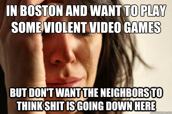 in Boston and want to play some violent video games but don't want the neighbors to think shit is going down here - in Boston and want to play some violent video games but don't want the neighbors to think shit is going down here  First World Problems