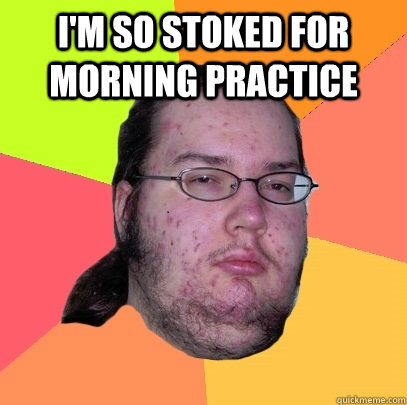 I'm so stoked for morning practice   Butthurt Dweller