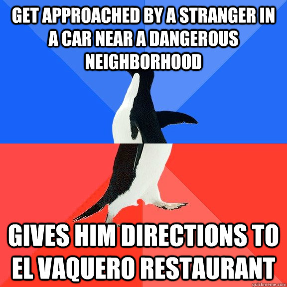 get approached by a stranger in a car near a dangerous neighborhood Gives him directions to el vaquero restaurant  Socially Awkward Awesome Penguin