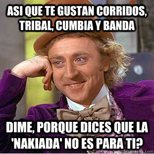 asi que te gustan corridos, tribal, cumbia y banda dime, porque dices que la 'nakiada' no es para ti?  Condescending Wonka