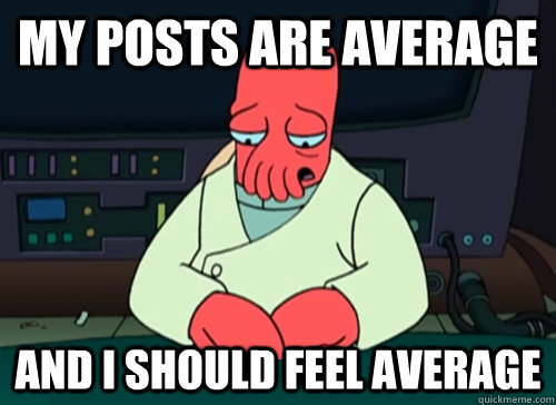 My posts are average and i should feel average  sad zoidberg