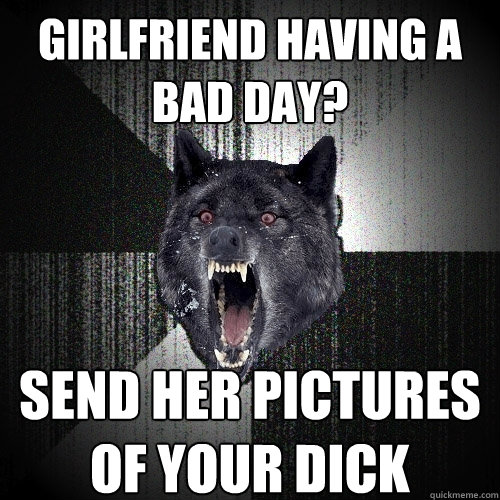 girlfriend having a bad day? send her pictures of your dick  Insanity Wolf