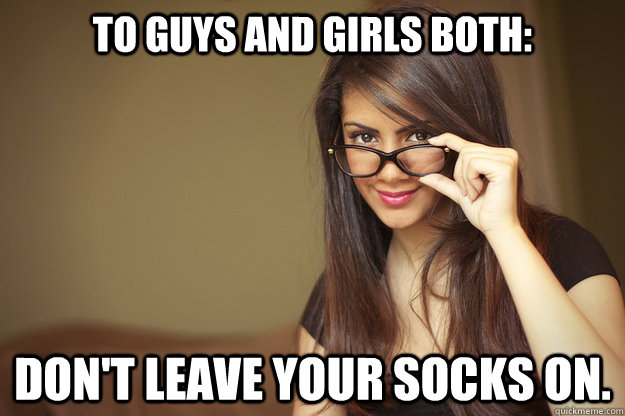 To guys and girls both: Don't leave your socks on.  Actual Sexual Advice Girl