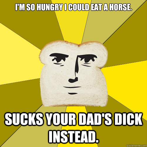 I'm so hungry I could eat a horse. Sucks your dad's dick instead.  Breadfriend